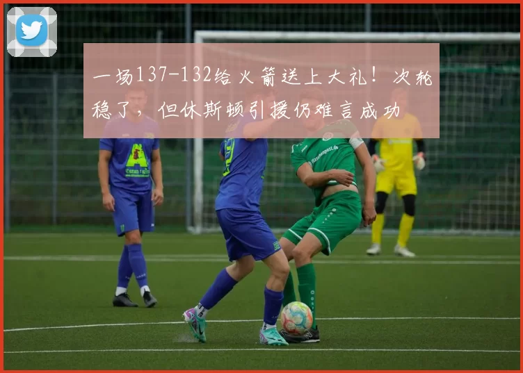 一场137-132给火箭送上大礼！次轮稳了，但休斯顿引援仍难言成功