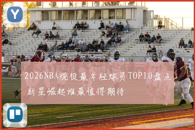 2026NBA现役最年轻球员TOP10盘点 新星崛起谁最值得期待