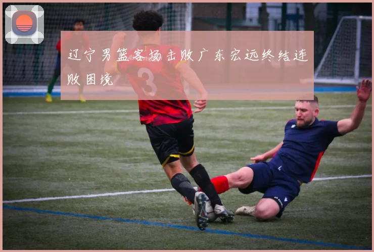 辽宁男篮客场击败广东宏远终结连败困境