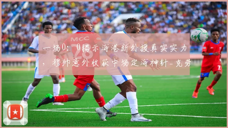 一场0：0揭示海港新外援真实实力，穆帅意外收获中场定海神针_克劳德_防守型_1