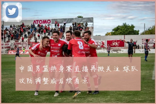 中国男篮热身赛直播再掀关注 球队攻防调整成后续看点