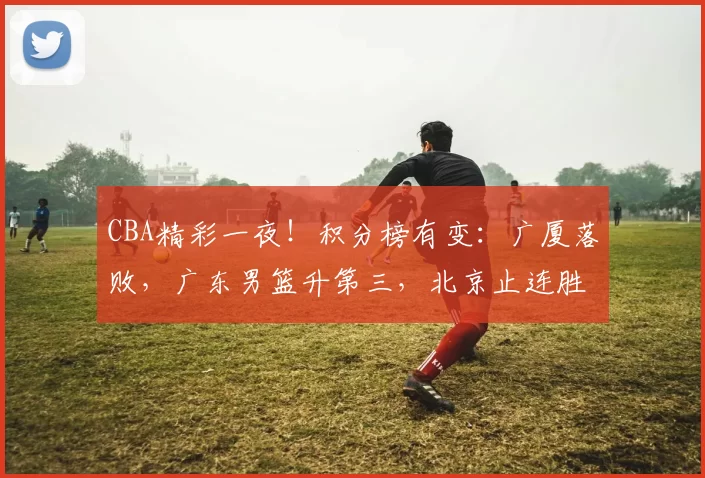 CBA精彩一夜！积分榜有变：广厦落败，广东男篮升第三，北京止连胜