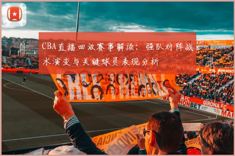 CBA直播回放赛事解读：强队对阵战术演变与关键球员表现分析