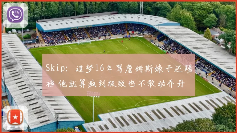 Skip：追梦16年骂詹姆斯婊子还踢裆 他就算疯到极致也不敢动乔丹