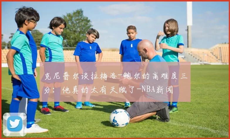 克尼普尔谈拉梅洛-鲍尔的高难度三分：他真的太有天赋了-NBA新闻