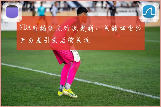 NBA直播焦点对决更新，关键回合拉开分差引发后续关注