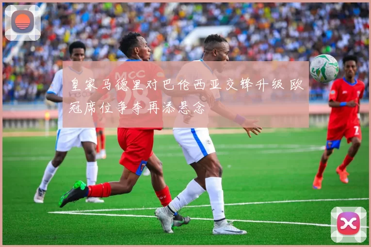 皇家马德里对巴伦西亚交锋升级 欧冠席位争夺再添悬念