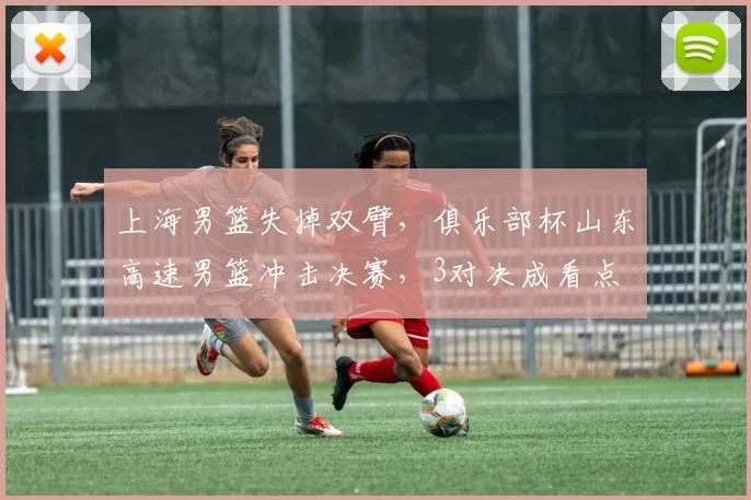 上海男篮失掉双臂，俱乐部杯山东高速男篮冲击决赛，3对决成看点