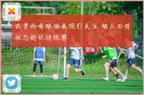 武贾西奇球场表现引关注 湖人旧将状态起伏待观察