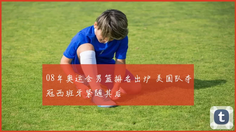 08年奥运会男篮排名出炉 美国队夺冠西班牙紧随其后