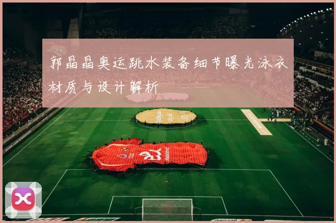 郭晶晶奥运跳水装备细节曝光泳衣材质与设计解析