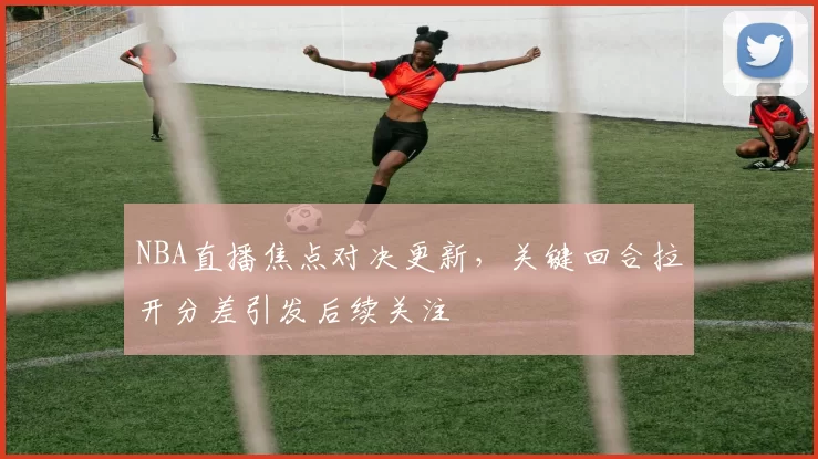 NBA直播焦点对决更新，关键回合拉开分差引发后续关注