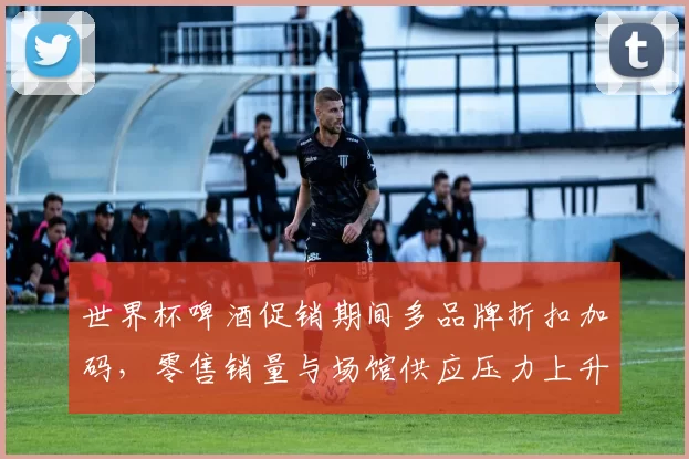 世界杯啤酒促销期间多品牌折扣加码，零售销量与场馆供应压力上升