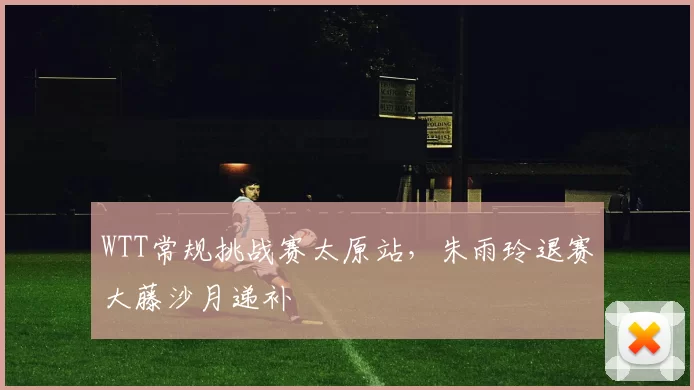 WTT常规挑战赛太原站，朱雨玲退赛大藤沙月递补