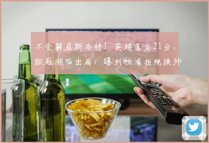 不会解雇斯洛特！英超落后21分，欧冠濒临出局，曝利物浦拒绝换帅_赛季_成绩_克洛普