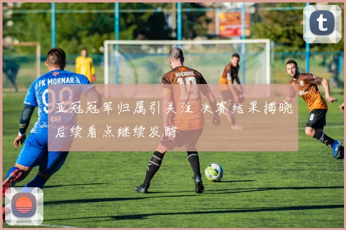 亚冠冠军归属引关注 决赛结果揭晓后续看点继续发酵