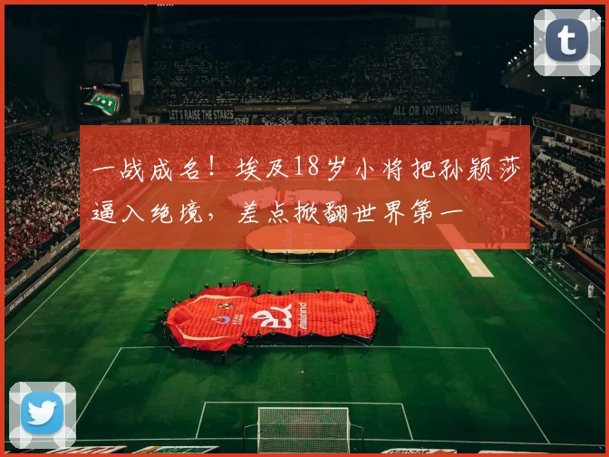 一战成名！埃及18岁小将把孙颖莎逼入绝境，差点掀翻世界第一