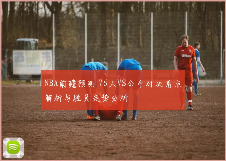 NBA前瞻预测 76人VS公牛对决看点解析与胜负走势分析