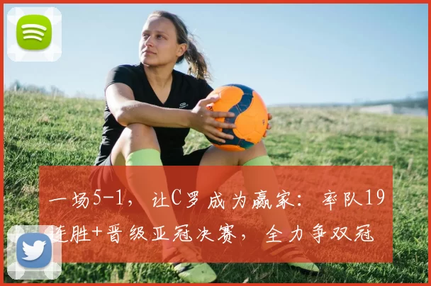 一场5-1，让C罗成为赢家：率队19连胜+晋级亚冠决赛，全力争双冠