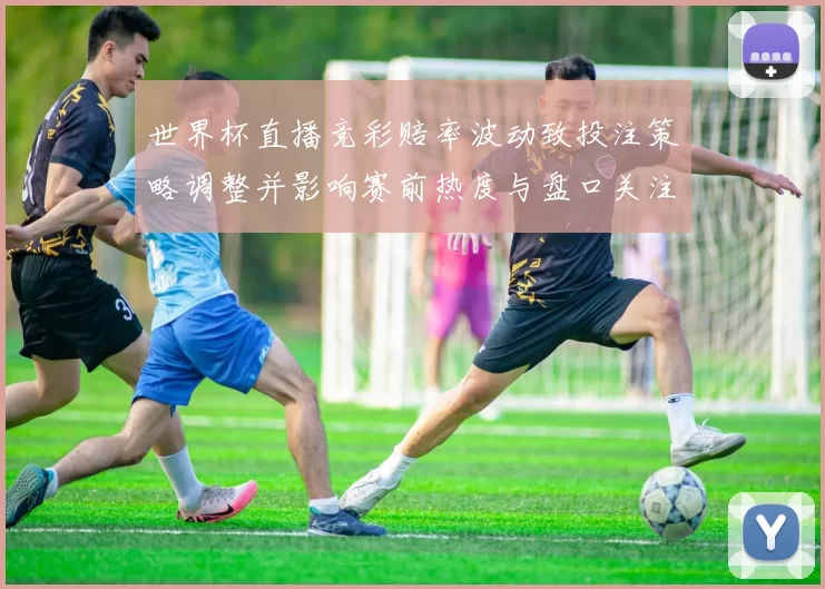 世界杯直播竞彩赔率波动致投注策略调整并影响赛前热度与盘口关注