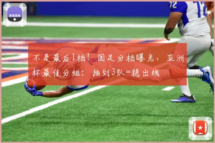 不是最后1档！国足分档曝光，亚洲杯最佳分组：抽到3队=稳出线