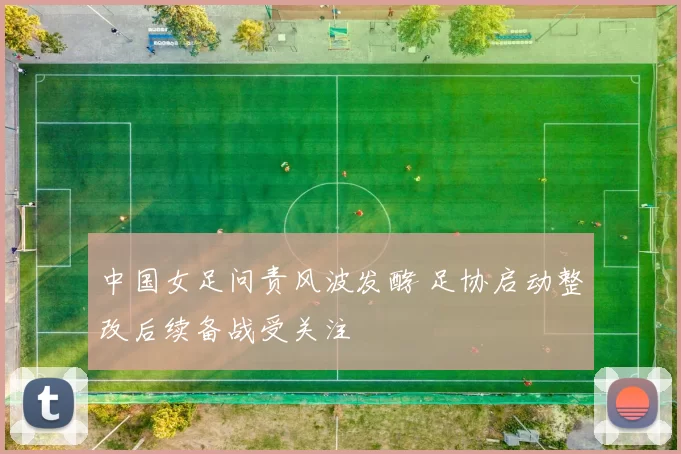 中国女足问责风波发酵 足协启动整改后续备战受关注