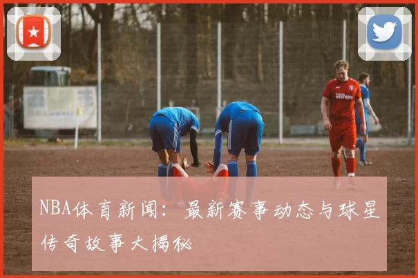 NBA体育新闻：最新赛事动态与球星传奇故事大揭秘