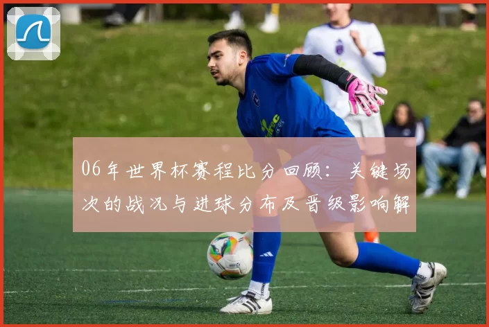 06年世界杯赛程比分回顾：关键场次的战况与进球分布及晋级影响解析
