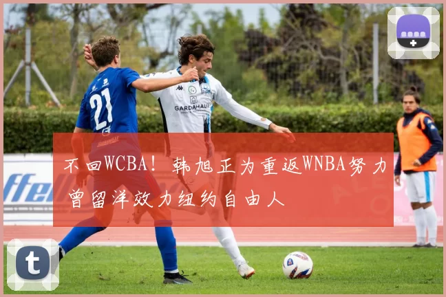 不回WCBA！韩旭正为重返WNBA努力 曾留洋效力纽约自由人
