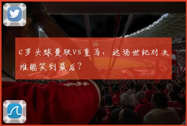 c罗头球曼联vs皇马,这场世纪对决谁能笑到最后?