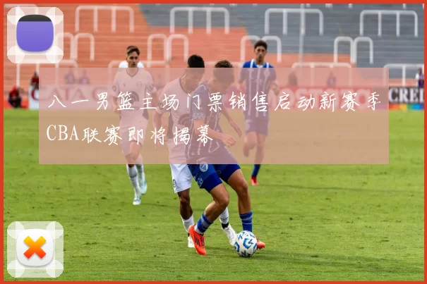 八一男篮主场门票销售启动新赛季CBA联赛即将揭幕