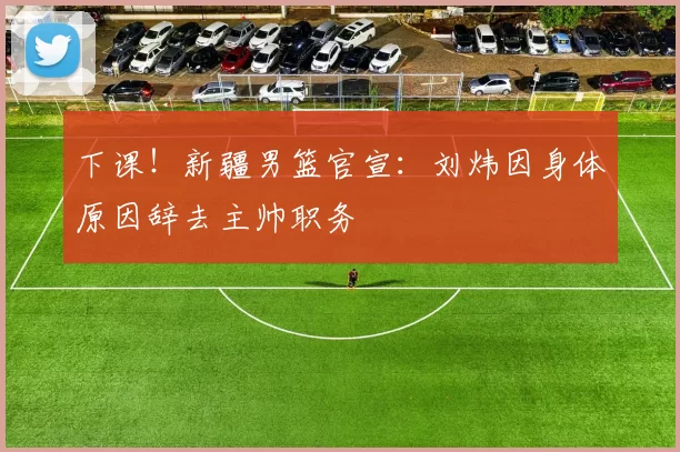 下课！新疆男篮官宣：刘炜因身体原因辞去主帅职务