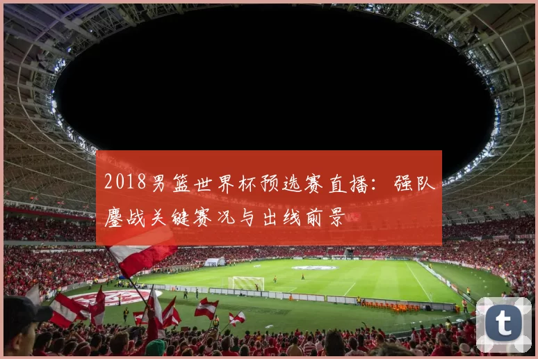 2018男篮世界杯预选赛直播：强队鏖战关键赛况与出线前景