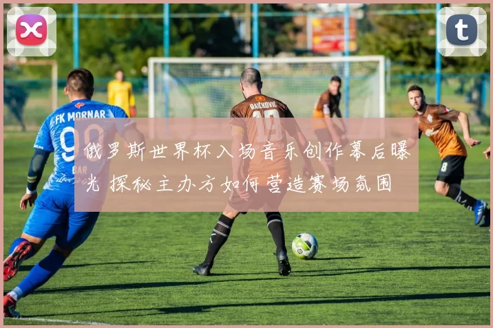 俄罗斯世界杯入场音乐创作幕后曝光 探秘主办方如何营造赛场氛围