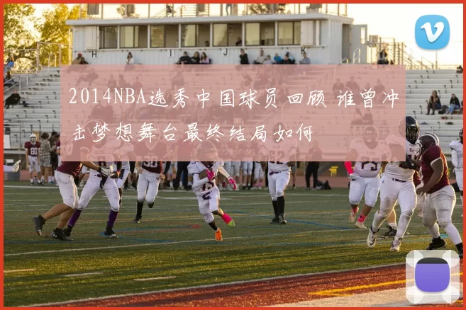 2014NBA选秀中国球员回顾 谁曾冲击梦想舞台最终结局如何