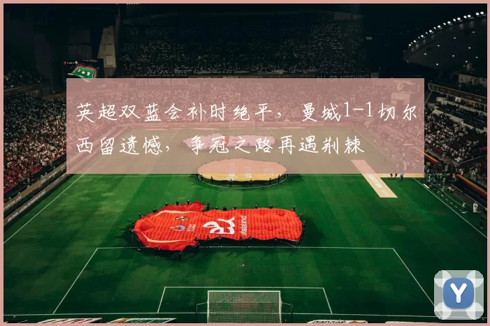英超双蓝会补时绝平，曼城1-1切尔西留遗憾，争冠之路再遇荆棘