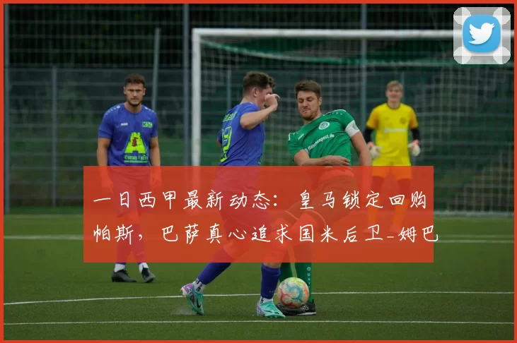 一日西甲最新动态：皇马锁定回购帕斯，巴萨真心追求国米后卫_姆巴佩_罗马诺_欧冠