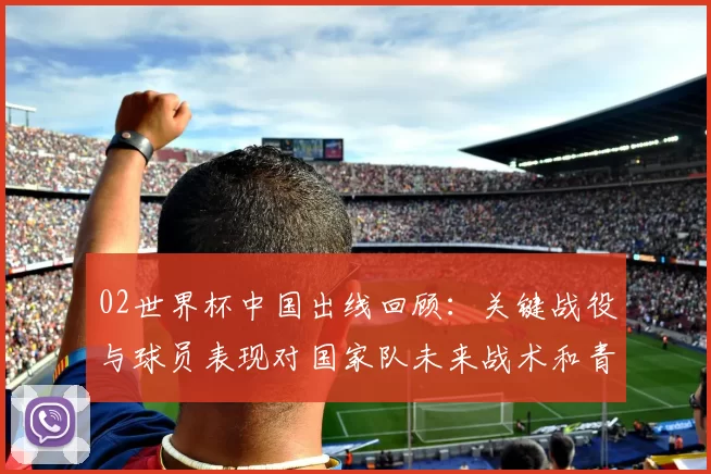 02世界杯中国出线回顾：关键战役与球员表现对国家队未来战术和青训影响