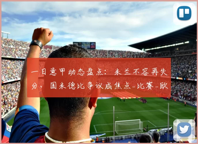 一日意甲动态盘点：米兰不容再失分，国米德比争议成焦点_比赛_欧冠_拉齐奥