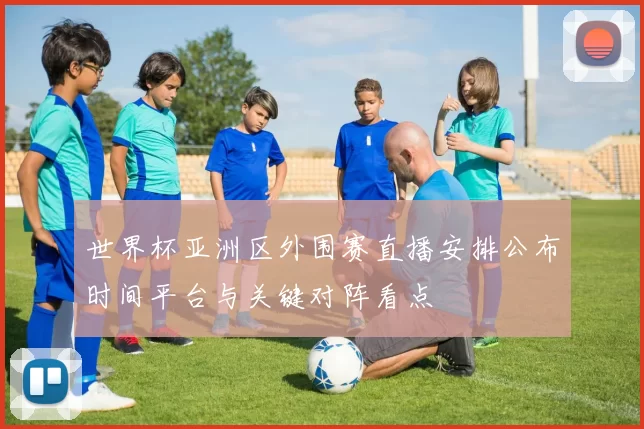 世界杯亚洲区外围赛直播安排公布时间平台与关键对阵看点