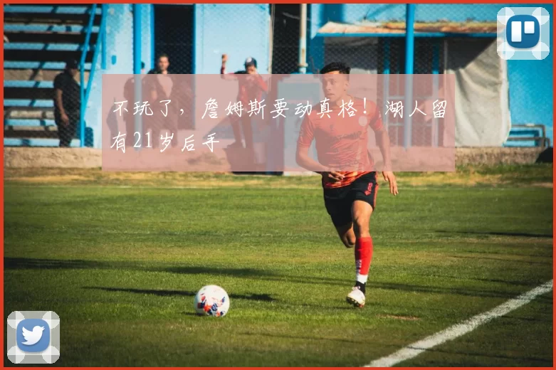 不玩了，詹姆斯要动真格！湖人留有21岁后手