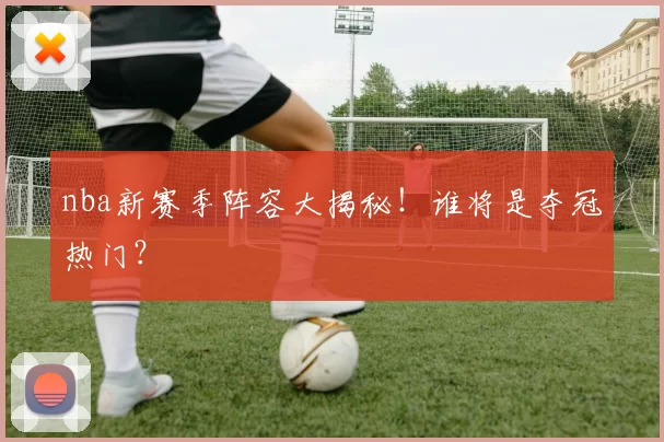 nba新赛季阵容大揭秘！谁将是夺冠热门？