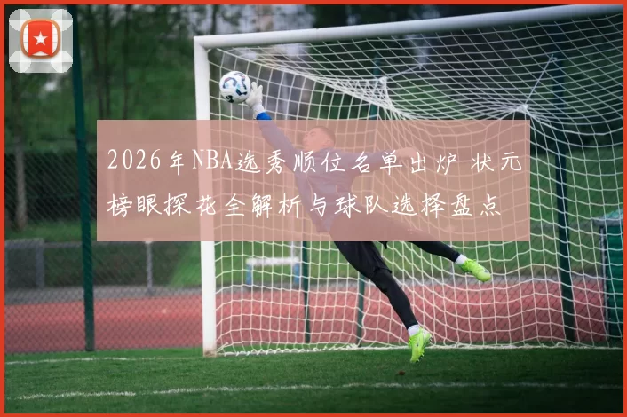 2026年NBA选秀顺位名单出炉 状元榜眼探花全解析与球队选择盘点