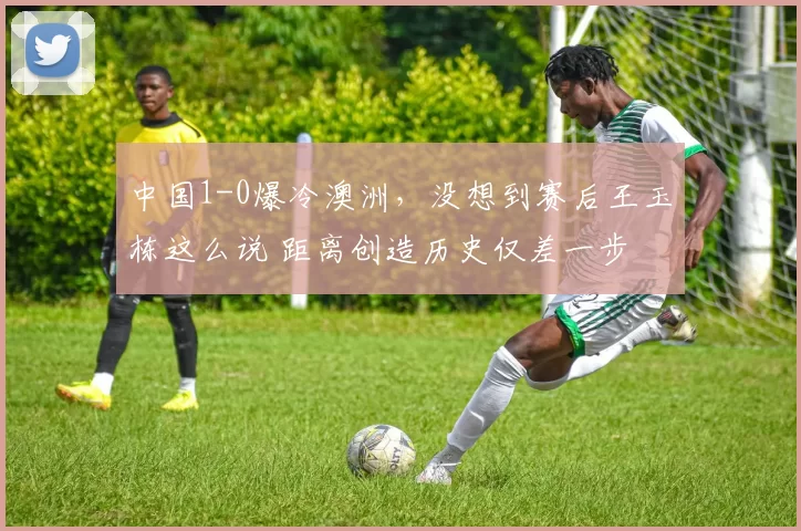 中国1-0爆冷澳洲，没想到赛后王玉栋这么说 距离创造历史仅差一步