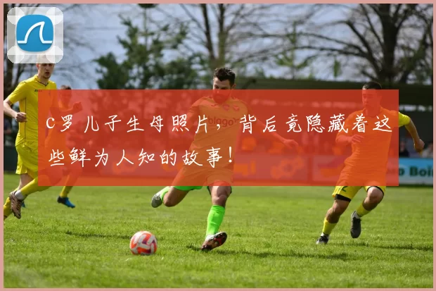 c罗儿子生母照片，背后竟隐藏着这些鲜为人知的故事！