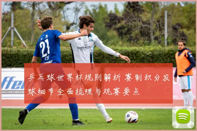 乒乓球世界杯规则解析 赛制积分发球细节全面梳理与观赛要点