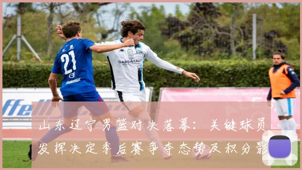 山东辽宁男篮对决落幕:关键球员发挥决定季后赛争夺态势及积分影响