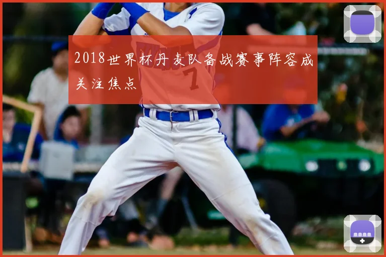 2018世界杯丹麦队备战赛事阵容成关注焦点