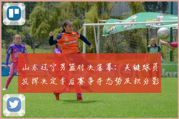 山东辽宁男篮对决落幕：关键球员发挥决定季后赛争夺态势及积分影响