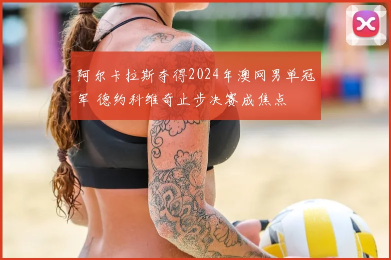 阿尔卡拉斯夺得2024年澳网男单冠军 德约科维奇止步决赛成焦点